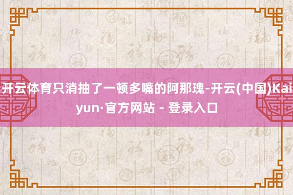 开云体育只消抽了一顿多嘴的阿那瑰-开云(中国)Kaiyun·官方网站 - 登录入口