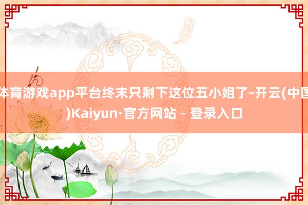 体育游戏app平台终末只剩下这位五小姐了-开云(中国)Kaiyun·官方网站 - 登录入口