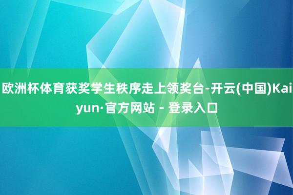 欧洲杯体育获奖学生秩序走上领奖台-开云(中国)Kaiyun·官方网站 - 登录入口