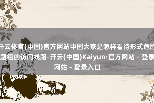 开云体育(中国)官方网站中国大家是怎样看待形式危险？课题组的访问线路-开云(中国)Kaiyun·官方网站 - 登录入口