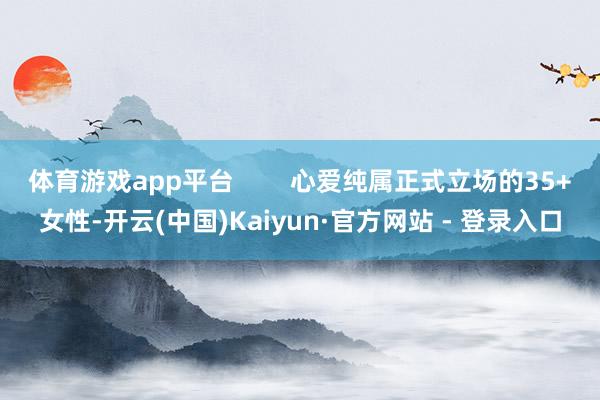 体育游戏app平台        心爱纯属正式立场的35+女性-开云(中国)Kaiyun·官方网站 - 登录入口