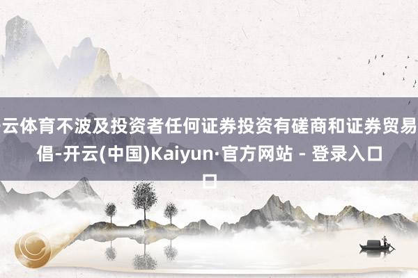 开云体育不波及投资者任何证券投资有磋商和证券贸易提倡-开云(中国)Kaiyun·官方网站 - 登录入口