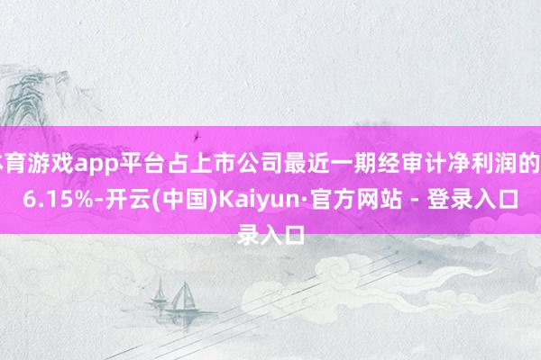 体育游戏app平台占上市公司最近一期经审计净利润的 96.15%-开云(中国)Kaiyun·官方网站 - 登录入口