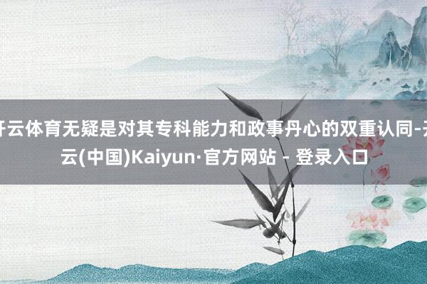 开云体育无疑是对其专科能力和政事丹心的双重认同-开云(中国)Kaiyun·官方网站 - 登录入口