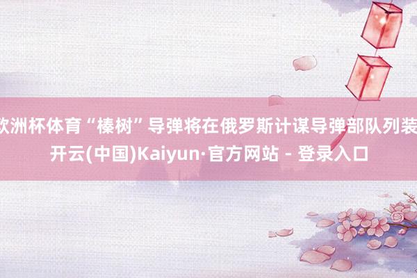 欧洲杯体育“榛树”导弹将在俄罗斯计谋导弹部队列装-开云(中国)Kaiyun·官方网站 - 登录入口