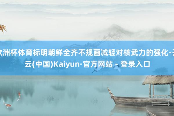 欧洲杯体育标明朝鲜全齐不规画减轻对核武力的强化-开云(中国)Kaiyun·官方网站 - 登录入口