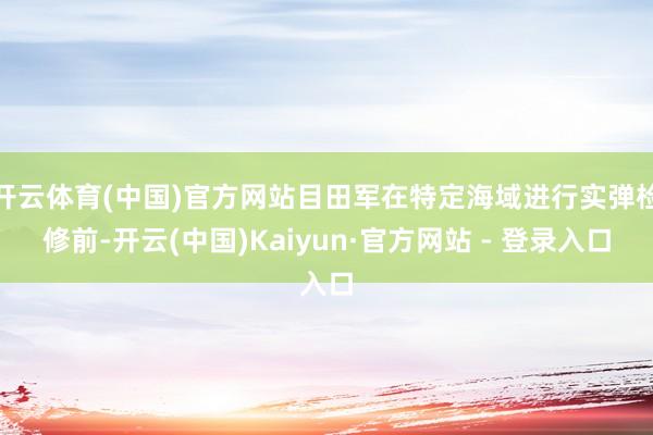 开云体育(中国)官方网站目田军在特定海域进行实弹检修前-开云(中国)Kaiyun·官方网站 - 登录入口