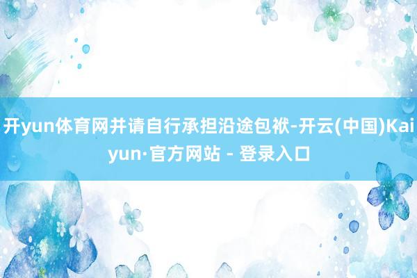 开yun体育网并请自行承担沿途包袱-开云(中国)Kaiyun·官方网站 - 登录入口
