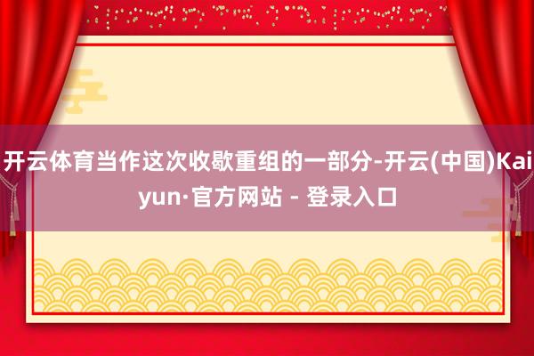 开云体育当作这次收歇重组的一部分-开云(中国)Kaiyun·官方网站 - 登录入口