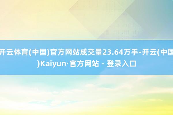 开云体育(中国)官方网站成交量23.64万手-开云(中国)Kaiyun·官方网站 - 登录入口