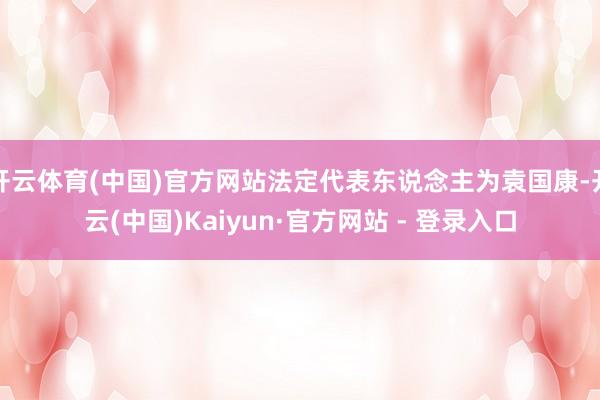 开云体育(中国)官方网站法定代表东说念主为袁国康-开云(中国)Kaiyun·官方网站 - 登录入口