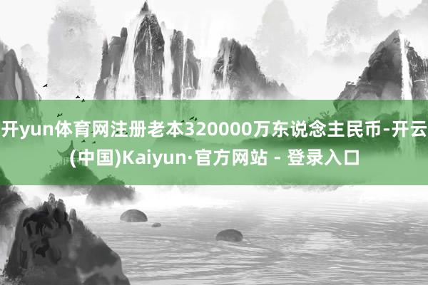 开yun体育网注册老本320000万东说念主民币-开云(中国)Kaiyun·官方网站 - 登录入口