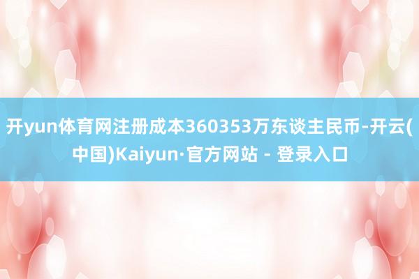 开yun体育网注册成本360353万东谈主民币-开云(中国)Kaiyun·官方网站 - 登录入口