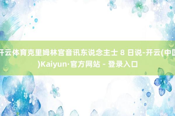 开云体育克里姆林宫音讯东说念主士 8 日说-开云(中国)Kaiyun·官方网站 - 登录入口
