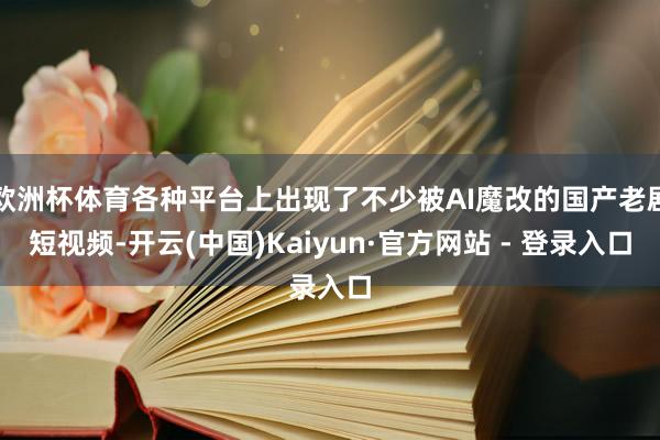 欧洲杯体育各种平台上出现了不少被AI魔改的国产老剧短视频-开云(中国)Kaiyun·官方网站 - 登录入口
