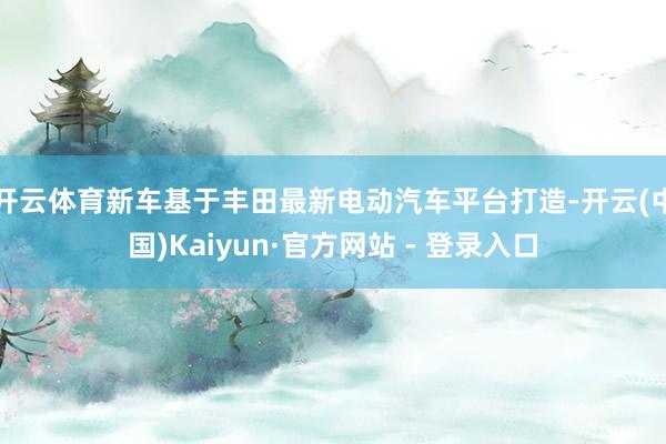 开云体育新车基于丰田最新电动汽车平台打造-开云(中国)Kaiyun·官方网站 - 登录入口