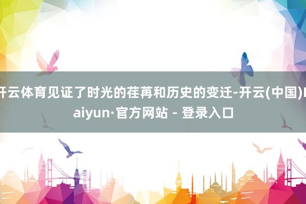 开云体育见证了时光的荏苒和历史的变迁-开云(中国)Kaiyun·官方网站 - 登录入口