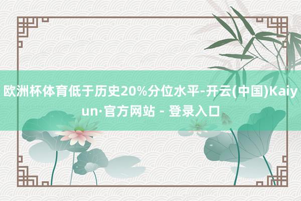 欧洲杯体育低于历史20%分位水平-开云(中国)Kaiyun·官方网站 - 登录入口