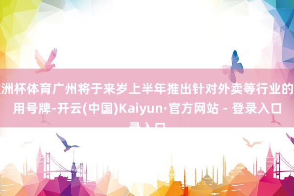 欧洲杯体育广州将于来岁上半年推出针对外卖等行业的专用号牌-开云(中国)Kaiyun·官方网站 - 登录入口