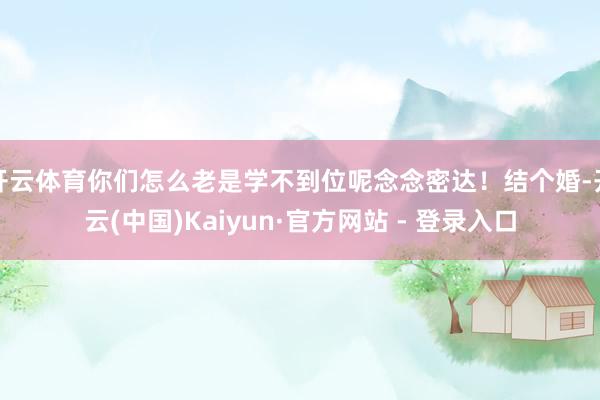 开云体育你们怎么老是学不到位呢念念密达！结个婚-开云(中国)Kaiyun·官方网站 - 登录入口