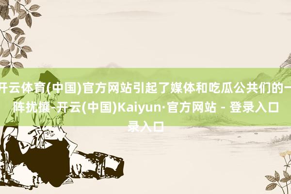 开云体育(中国)官方网站引起了媒体和吃瓜公共们的一阵扰攘-开云(中国)Kaiyun·官方网站 - 登录入口