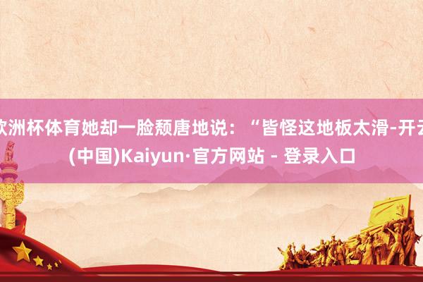 欧洲杯体育她却一脸颓唐地说：“皆怪这地板太滑-开云(中国)Kaiyun·官方网站 - 登录入口
