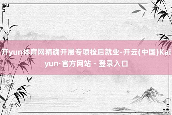 开yun体育网精确开展专项检后就业-开云(中国)Kaiyun·官方网站 - 登录入口