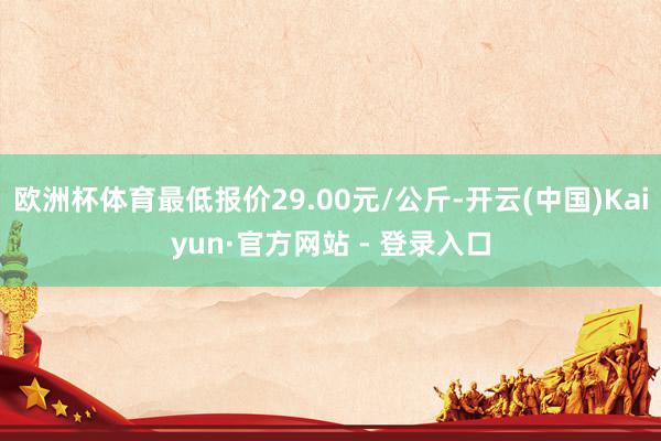欧洲杯体育最低报价29.00元/公斤-开云(中国)Kaiyun·官方网站 - 登录入口