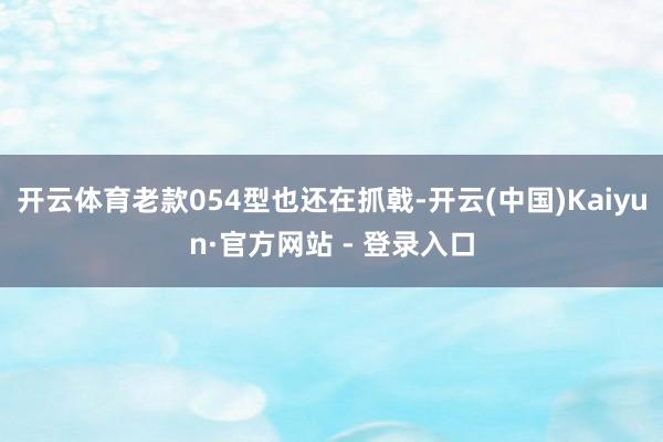 开云体育老款054型也还在抓戟-开云(中国)Kaiyun·官方网站 - 登录入口