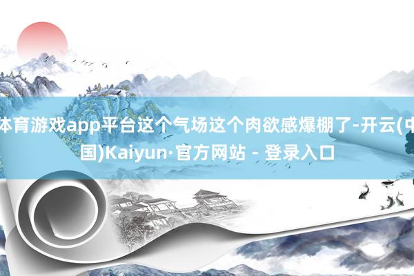 体育游戏app平台这个气场这个肉欲感爆棚了-开云(中国)Kaiyun·官方网站 - 登录入口