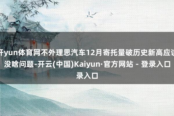 开yun体育网不外理思汽车12月寄托量破历史新高应该没啥问题-开云(中国)Kaiyun·官方网站 - 登录入口
