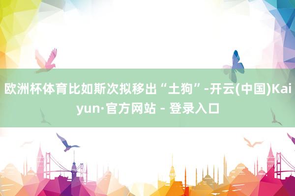 欧洲杯体育比如斯次拟移出“土狗”-开云(中国)Kaiyun·官方网站 - 登录入口