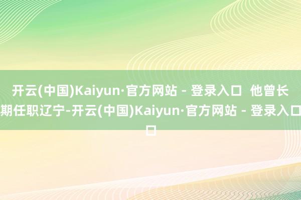 开云(中国)Kaiyun·官方网站 - 登录入口  他曾长期任职辽宁-开云(中国)Kaiyun·官方网站 - 登录入口