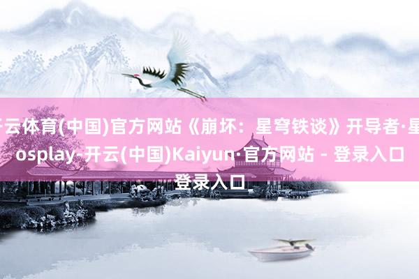 开云体育(中国)官方网站《崩坏：星穹铁谈》开导者·星cosplay-开云(中国)Kaiyun·官方网站 - 登录入口