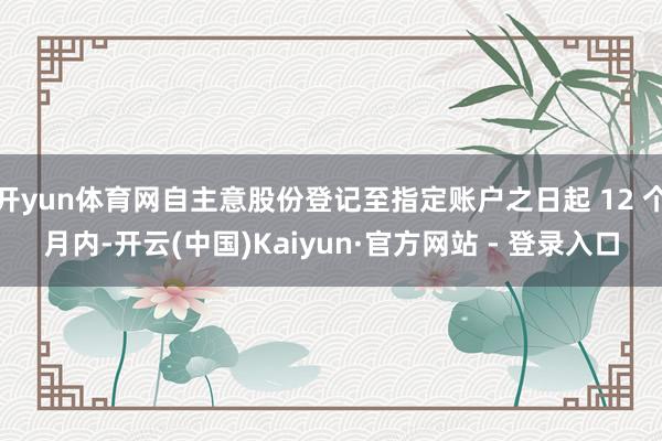 开yun体育网自主意股份登记至指定账户之日起 12 个月内-开云(中国)Kaiyun·官方网站 - 登录入口