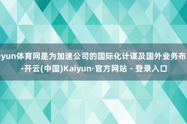 开yun体育网是为加速公司的国际化计谋及国外业务布局-开云(中国)Kaiyun·官方网站 - 登录入口