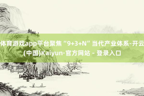 体育游戏app平台聚焦“9+3+N”当代产业体系-开云(中国)Kaiyun·官方网站 - 登录入口