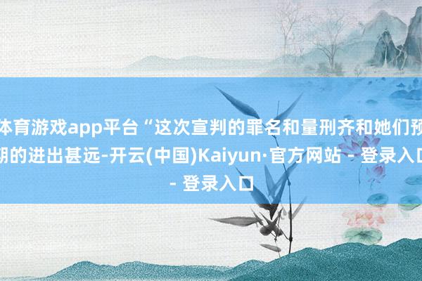体育游戏app平台“这次宣判的罪名和量刑齐和她们预期的进出甚远-开云(中国)Kaiyun·官方网站 - 登录入口
