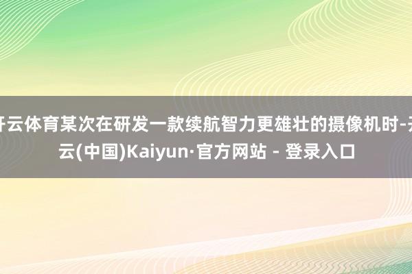 开云体育某次在研发一款续航智力更雄壮的摄像机时-开云(中国)Kaiyun·官方网站 - 登录入口