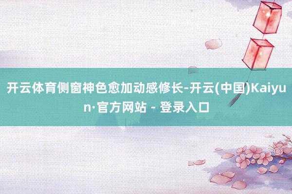 开云体育侧窗神色愈加动感修长-开云(中国)Kaiyun·官方网站 - 登录入口