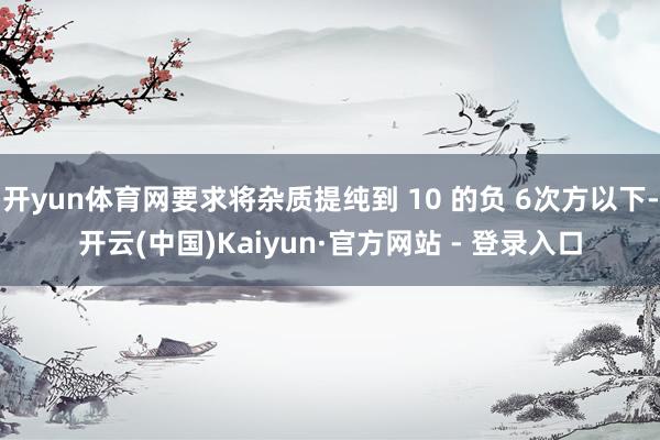 开yun体育网要求将杂质提纯到 10 的负 6次方以下-开云(中国)Kaiyun·官方网站 - 登录入口