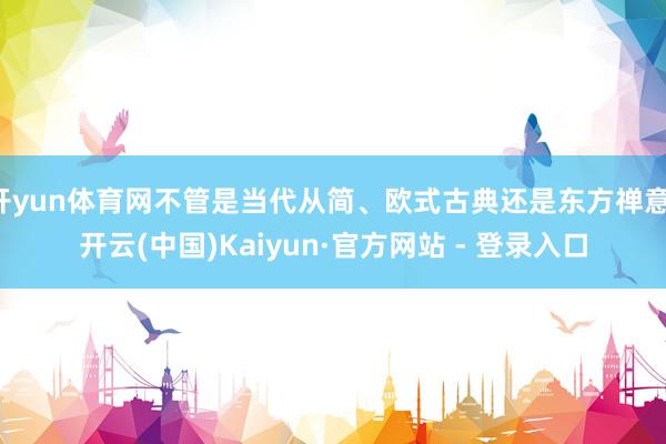 开yun体育网不管是当代从简、欧式古典还是东方禅意-开云(中国)Kaiyun·官方网站 - 登录入口