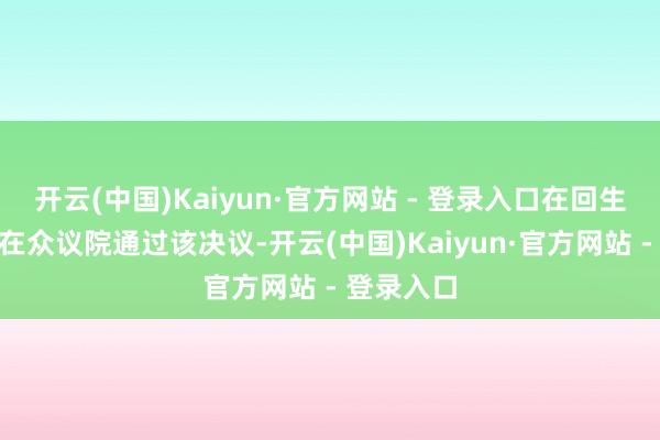 开云(中国)Kaiyun·官方网站 - 登录入口在回生节之前”在众议院通过该决议-开云(中国)Kaiyun·官方网站 - 登录入口