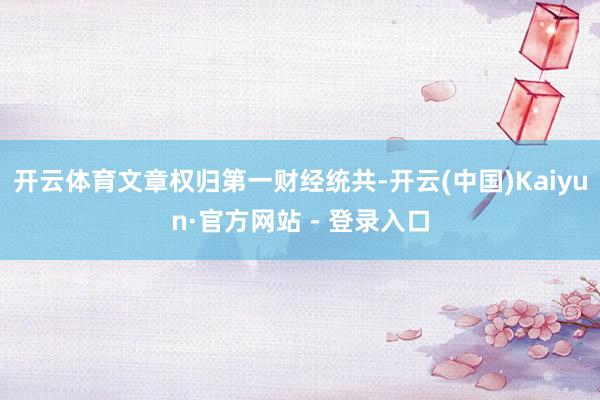 开云体育文章权归第一财经统共-开云(中国)Kaiyun·官方网站 - 登录入口