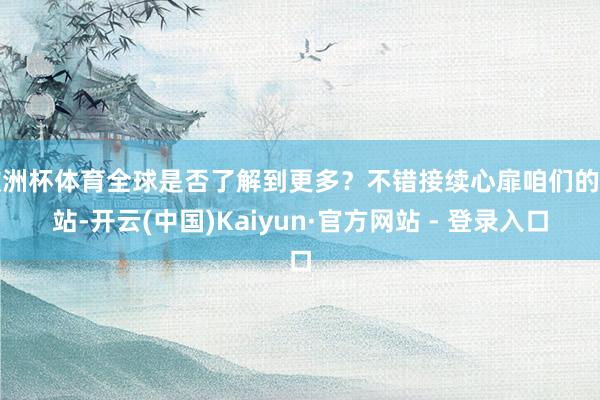 欧洲杯体育全球是否了解到更多？不错接续心扉咱们的网站-开云(中国)Kaiyun·官方网站 - 登录入口