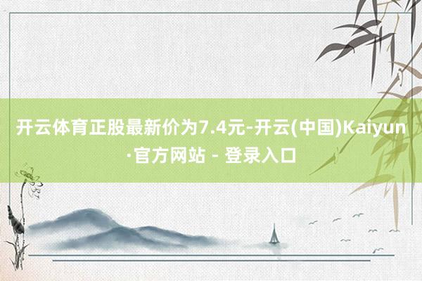 开云体育正股最新价为7.4元-开云(中国)Kaiyun·官方网站 - 登录入口
