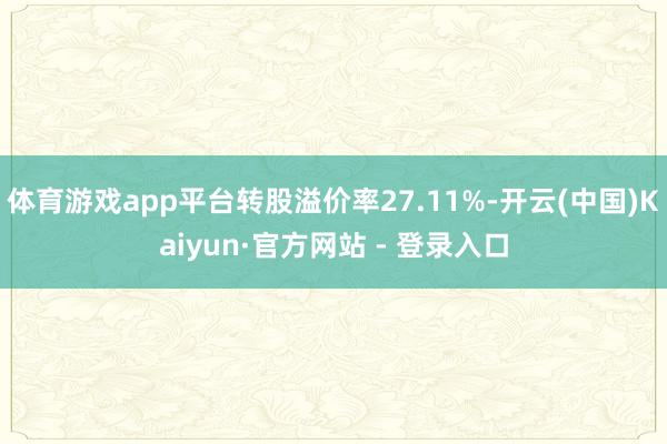 体育游戏app平台转股溢价率27.11%-开云(中国)Kaiyun·官方网站 - 登录入口