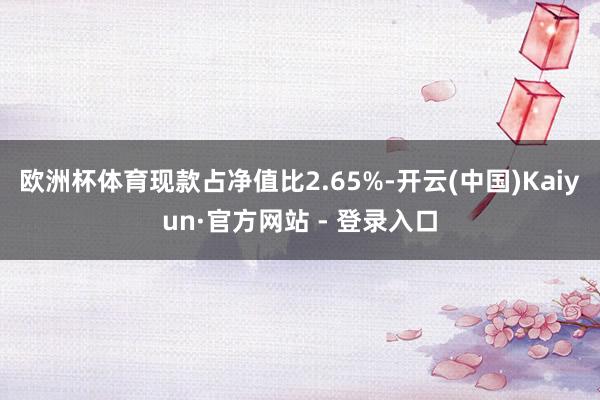 欧洲杯体育现款占净值比2.65%-开云(中国)Kaiyun·官方网站 - 登录入口
