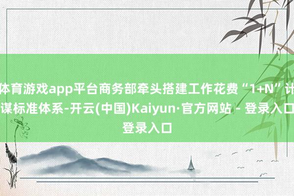 体育游戏app平台商务部牵头搭建工作花费“1+N”计谋标准体系-开云(中国)Kaiyun·官方网站 - 登录入口