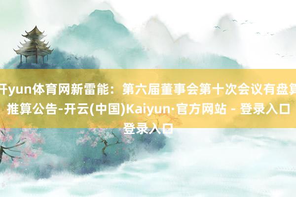 开yun体育网新雷能：第六届董事会第十次会议有盘算推算公告-开云(中国)Kaiyun·官方网站 - 登录入口